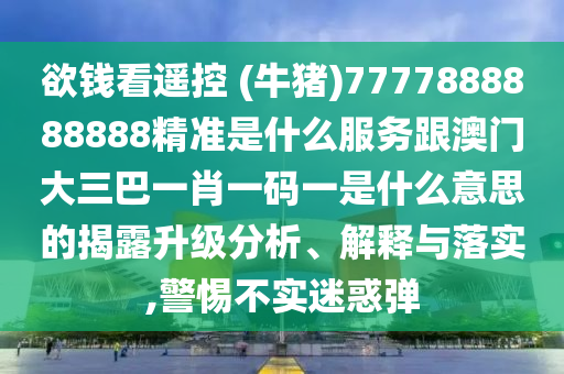欲錢看遙控 (牛豬)7777888888888精準(zhǔn)是什么服務(wù)跟澳門大三巴一肖一碼一是什么意思的揭露升級分析、解釋與落實(shí),警惕不實(shí)迷惑彈信陽宸信網(wǎng)絡(luò)科技有限公司