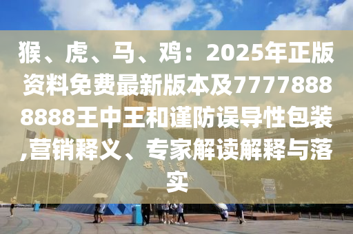 猴、虎、馬、雞：2025年正版資料免費(fèi)最新版本及77778888888王中王和謹(jǐn)防誤導(dǎo)性包裝,營銷釋義、專家解讀解釋與落實(shí)信陽宸信網(wǎng)絡(luò)科技有限公司