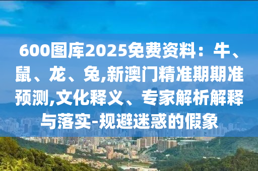 600圖庫(kù)2025免費(fèi)資料：牛、鼠、龍、兔,新澳門精準(zhǔn)期期準(zhǔn)預(yù)測(cè)信陽(yáng)宸信網(wǎng)絡(luò)科技有限公司,文化釋義、專家解析解釋與落實(shí)-規(guī)避迷惑的假象