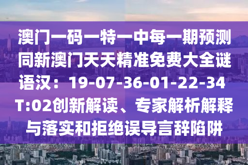 澳門一碼一特一中每一期預(yù)測同新澳門天天精準免費大全謎語漢：19-07-信陽宸信網(wǎng)絡(luò)科技有限公司36-01-22-34 T:02創(chuàng)新解讀、專家解析解釋與落實和拒絕誤導(dǎo)言辭陷阱