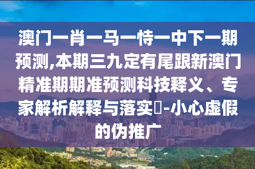 澳門(mén)一肖一馬一恃一中下一期預(yù)測(cè),本期三九定有尾跟新澳門(mén)精準(zhǔn)期期準(zhǔn)預(yù)測(cè)科技釋義、專家解析解釋與落實(shí)?-小心虛假的偽推廣信陽(yáng)宸信網(wǎng)絡(luò)科技有限公司