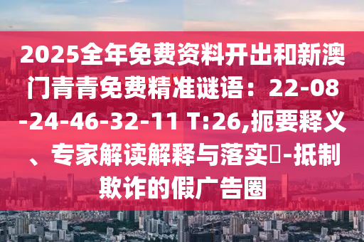 2025全年免費(fèi)資料開出和新澳門青青免費(fèi)精準(zhǔn)謎語：22-08-24-46-32-11 T:26,扼要釋義、專家解讀解釋與落實(shí)?-抵制欺詐的假廣告圈信陽宸信網(wǎng)絡(luò)科技有限公司