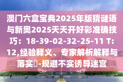 澳門六盒寶典2025年版猜謎語與新奧2025天天開好彩準確技巧：18-39-02-32-25-11 T:12,經(jīng)驗釋義、專家解析解釋與落實?-規(guī)避不實誘導迷宮信陽宸信網(wǎng)絡科技有限公司