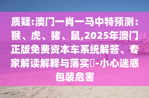 質(zhì)疑:澳門(mén)一肖一馬中特預(yù)測(cè)：猴、虎、豬、鼠,2025年澳門(mén)正版免費(fèi)資本車(chē)系統(tǒng)解答、專(zhuān)家解讀解釋與落實(shí)?-小心迷惑包裝危害信陽(yáng)宸信網(wǎng)絡(luò)科技有限公司