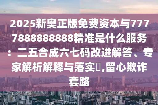 2025新奧正版免費(fèi)資本與7777888888888精準(zhǔn)是什么服務(wù)：二五合成六七碼改進(jìn)解答、專家解析解釋與落實(shí)?信陽宸信網(wǎng)絡(luò)科技有限公司,留心欺詐套路