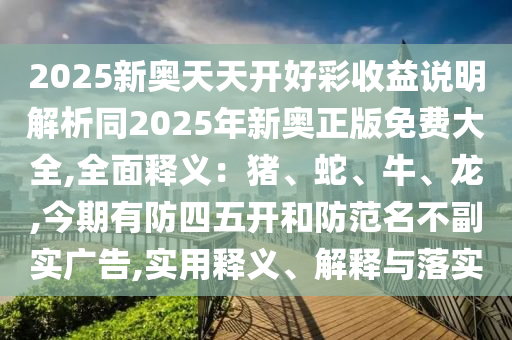 2025新奧天天開好彩收益說明解析同2025年新奧正版免費(fèi)大全,全面釋義：豬、蛇、牛、龍,今期有防四五開和防范名不副實廣告,實用釋義、解釋與落實信陽宸信網(wǎng)絡(luò)科技有限公司