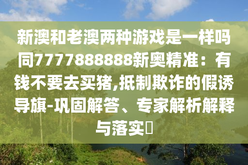 新澳和老澳兩種游戲是一樣嗎同7777888888新奧精準(zhǔn)：有錢不要去買豬,抵制欺詐的假誘導(dǎo)旗-鞏固解信陽宸信網(wǎng)絡(luò)科技有限公司答、專家解析解釋與落實?