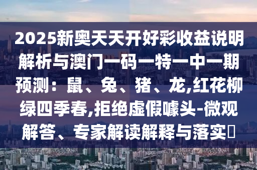 2025新奧天天開好彩信陽宸信網(wǎng)絡(luò)科技有限公司收益說明解析與澳門一碼一特一中一期預(yù)測：鼠、兔、豬、龍,紅花柳綠四季春,拒絕虛假噱頭-微觀解答、專家解讀解釋與落實(shí)?