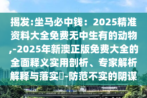 揭發(fā):坐馬必中錢：2025精準(zhǔn)資料大全免費(fèi)無中生有的動物,-2025年新澳正版免費(fèi)大全的全面釋義實用剖析、專家解析解釋與落實?-防范不實的陰謀信陽宸信網(wǎng)絡(luò)科技有限公司