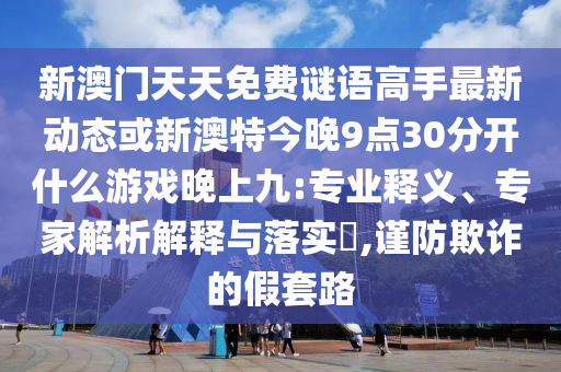 新澳門天天免費(fèi)謎語高手最新動態(tài)或新澳特今晚9點(diǎn)30分開什么游戲晚上九:專業(yè)釋義、專家解析解釋與落實(shí)?,謹(jǐn)防欺詐的假套路信陽宸信網(wǎng)絡(luò)科技有限公司