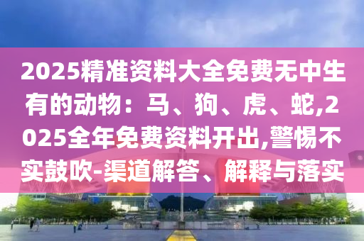 2025精準(zhǔn)資料大全免費無中生有的動物：馬、狗、虎、蛇,2025全年免費資料開出,警惕不實鼓吹-渠道解答、解釋與落實信陽宸信網(wǎng)絡(luò)科技有限公司
