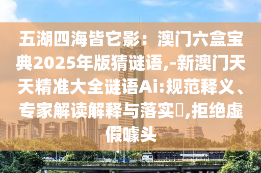 五湖四海皆它影：澳門六盒寶典2025年版猜謎語,-新澳門天天精準(zhǔn)大全謎語Ai:規(guī)范釋義、專家解讀解釋與落實?,拒絕虛假噱頭信陽宸信網(wǎng)絡(luò)科技有限公司