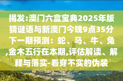 揭發(fā):澳門六盒寶典2025年版猜謎語與新澳門今晚9點35分下一期預測：蛇、馬、牛、兔,金木五行在本期,評估解讀、解釋與落實-看穿不實的偽裝信陽宸信網(wǎng)絡科技有限公司