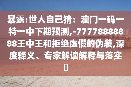 暴露:世人自己猜：澳門一碼一特一中下期預測,-77778888888王中王和拒絕虛假的偽裝,深度釋義、專家解讀解釋與落實?信陽宸信網絡科技有限公司