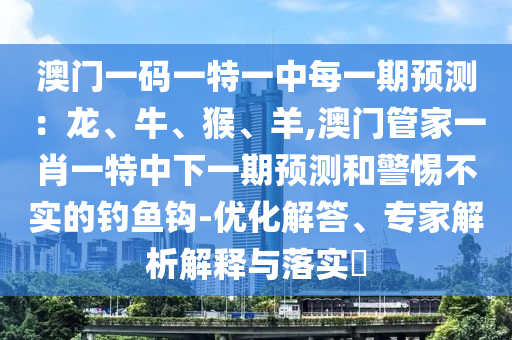 澳門一碼一特一中每一期預(yù)測：龍、牛、猴、羊,澳門管家一肖一特中下一期預(yù)測和警惕不實(shí)的釣魚鉤-優(yōu)化解答、專家解析解釋與落實(shí)?信陽宸信網(wǎng)絡(luò)科技有限公司