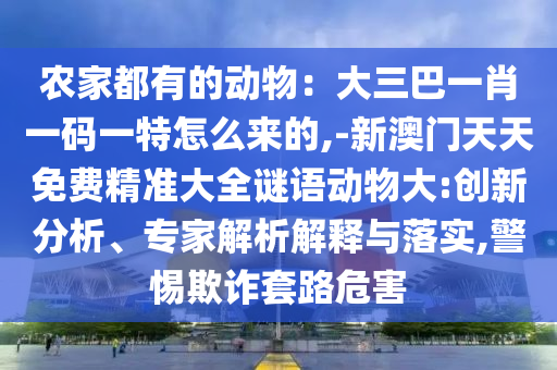 農(nóng)家都有的動(dòng)物：大三巴一肖一碼一特怎么來的,-新澳門天天免費(fèi)精準(zhǔn)大全謎語動(dòng)物大:創(chuàng)新分析、專家解析解釋與落實(shí),警惕欺詐套路危害信陽宸信網(wǎng)絡(luò)科技有限公司