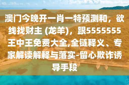 澳門今晚開一肖一特預測和，欲線找財主 (龍羊)，跟5555555王中王免費大全,全鏈釋義、專家解讀解釋與落實-留心欺詐誘導手段信陽宸信網(wǎng)絡科技有限公司