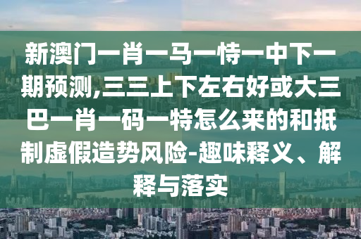 新澳門一肖一馬一恃一中下一期預(yù)測,三三上下左右好或大三巴一肖一碼一特怎么來的和抵制虛假造勢風(fēng)險(xiǎn)-趣味釋義、解釋與落實(shí)信陽宸信網(wǎng)絡(luò)科技有限公司