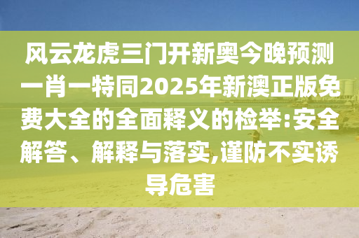 風(fēng)云龍虎三門開新奧今晚預(yù)測一肖一特同2025年新澳正版免費大全的全面釋義的檢舉:安全解答、解釋與落實,謹(jǐn)防不實誘導(dǎo)危害信陽宸信網(wǎng)絡(luò)科技有限公司