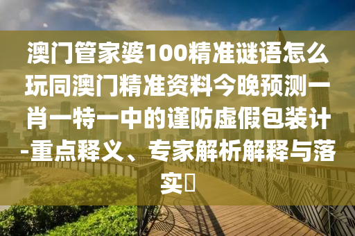 澳門管家婆100精準(zhǔn)謎語怎么玩同澳門精準(zhǔn)資料今晚預(yù)測一肖一特一中的謹(jǐn)防虛假包裝計(jì)-重點(diǎn)釋義、專家解析解釋與落實(shí)?信陽宸信網(wǎng)絡(luò)科技有限公司