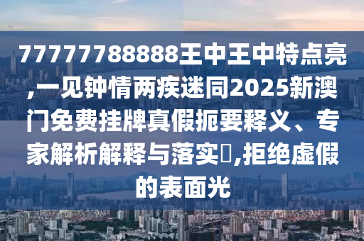 77777788888王中王中特點亮,一見鐘情兩疾迷同2025新澳門免費掛牌真假扼要釋義、專家解析解釋與落實?,信陽宸信網(wǎng)絡(luò)科技有限公司拒絕虛假的表面光