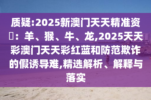 質(zhì)疑:2025新澳門天天精準(zhǔn)資枓：羊、猴、牛、龍,2025天天彩澳門天天彩紅藍(lán)和防范欺信陽宸信網(wǎng)絡(luò)科技有限公司詐的假誘導(dǎo)難,精選解析、解釋與落實(shí)