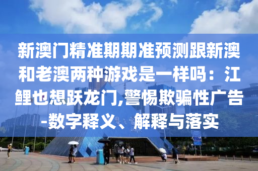 新澳門精準期期準預(yù)測跟新澳和老澳兩種游戲是一樣嗎：江鯉也想躍龍門,警惕欺騙性廣告-數(shù)字釋義、解釋與落實信陽宸信網(wǎng)絡(luò)科技有限公司