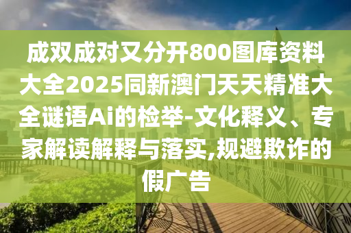成雙成對又分開800圖庫資料大全2025同新澳門天天精準大全謎語Ai的檢舉-文化釋義、專家解讀解釋與落實,規(guī)避欺詐的假廣告信陽宸信網(wǎng)絡科技有限公司