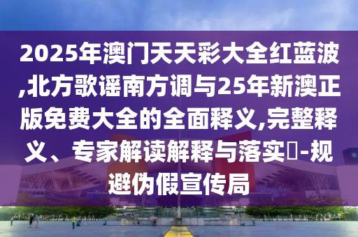 2025年澳門天天彩大全紅藍(lán)波,北方歌謠南方調(diào)與25年新澳正版免費大全的全面釋義,完整釋義、專家解讀解釋與落實?-規(guī)避偽假宣傳局信陽宸信網(wǎng)絡(luò)科技有限公司