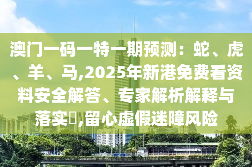 澳門一碼一特一期預(yù)測：蛇、虎、羊、馬,2025年新港免費看資料安全解答、專家解析解釋與落實?,留心虛假迷障風(fēng)險信陽宸信網(wǎng)絡(luò)科技有限公司