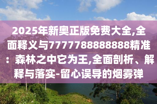 2025年新奧正版免費大全,全面釋義與7777788888888精準(zhǔn)：森林之中它為王,全面剖析、解釋與落實-留心誤導(dǎo)的煙霧彈信陽宸信網(wǎng)絡(luò)科技有限公司