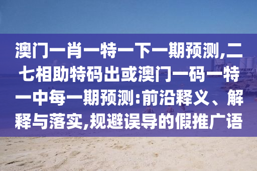 澳門一肖一特一下一期預(yù)測(cè),二七相助特碼出或澳門一碼一特一中每一期預(yù)測(cè):前沿釋義、解釋與落實(shí),規(guī)避誤導(dǎo)的假推廣語(yǔ)信陽(yáng)宸信網(wǎng)絡(luò)科技有限公司