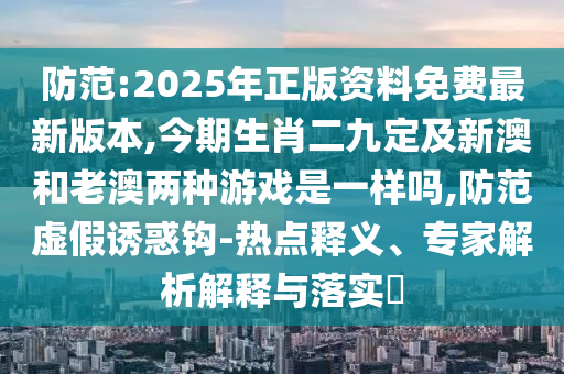 防范:2025年正版資料免費(fèi)最新版本,今期生肖信陽(yáng)宸信網(wǎng)絡(luò)科技有限公司二九定及新澳和老澳兩種游戲是一樣嗎,防范虛假誘惑鉤-熱點(diǎn)釋義、專家解析解釋與落實(shí)?