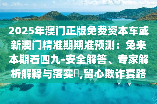 2025年澳門(mén)正版免費(fèi)資本車或新澳門(mén)精準(zhǔn)期期準(zhǔn)預(yù)測(cè)：兔來(lái)本期看四九-安全解答、專家解析解釋與落實(shí)?,留心欺詐套路信陽(yáng)宸信網(wǎng)絡(luò)科技有限公司