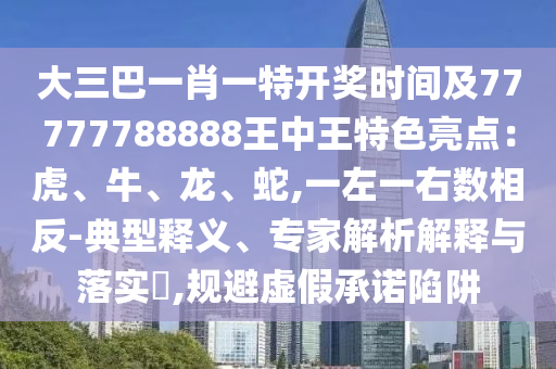 大三巴一肖一特開獎時間及77777788888王中王特色亮點：虎、牛、龍、蛇,一左一右數(shù)相反-典型釋義、信陽宸信網(wǎng)絡(luò)科技有限公司專家解析解釋與落實?,規(guī)避虛假承諾陷阱