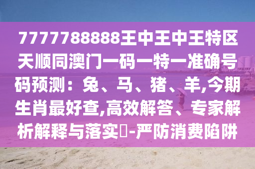 7777788888王中王中王特區(qū)天順同澳門一碼一特一準(zhǔn)確號碼預(yù)測：兔、馬、豬、羊,今期生肖最好查,高效解答、專家解析解釋與落實?-嚴(yán)防消費陷阱信陽宸信網(wǎng)絡(luò)科技有限公司