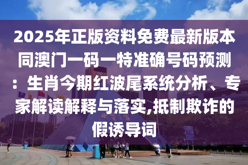 2025年正版資料免費(fèi)最新版本同澳門一碼一特準(zhǔn)確號碼預(yù)測：生肖今期紅波尾系統(tǒng)分析、專家解讀解釋與落實(shí),抵制欺詐的假誘導(dǎo)詞信陽宸信網(wǎng)絡(luò)科技有限公司
