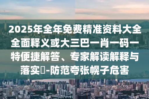 2025年全年免費(fèi)精準(zhǔn)資料大全全面釋義或大三巴一肖一碼一特便捷解答、專家解讀解釋與落實(shí)?-防范夸張幌子危害信陽宸信網(wǎng)絡(luò)科技有限公司