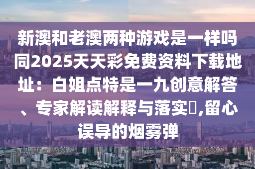 新澳和老澳兩種游戲是一樣嗎同2025天天彩免費資料下載地址：白姐點特是一九創(chuàng)意解答、專家解讀解釋與落實?,留心誤導(dǎo)的信陽宸信網(wǎng)絡(luò)科技有限公司煙霧彈