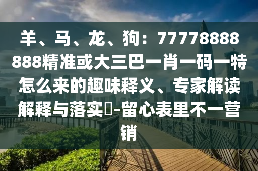 羊、馬、龍、狗：77778888888精準(zhǔn)或大三巴一肖一碼一特怎么來(lái)的趣味釋義、專家解讀解釋與落實(shí)?-留心表里不一營(yíng)銷信陽(yáng)宸信網(wǎng)絡(luò)科技有限公司