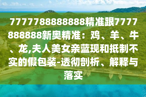 7777788888888精準跟7777888888新奧精準：雞、羊、牛、龍,夫人美女親藍現(xiàn)和抵制不實的假包裝-透徹剖析、解釋與落實信陽宸信網絡科技有限公司