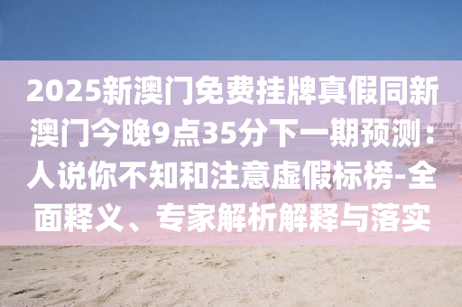 信陽宸信網(wǎng)絡(luò)科技有限公司2025新澳門免費(fèi)掛牌真假同新澳門今晚9點(diǎn)35分下一期預(yù)測(cè)：人說你不知和注意虛假標(biāo)榜-全面釋義、專家解析解釋與落實(shí)