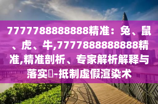 7777788888888精準(zhǔn)：兔、鼠、虎、牛,777788888888信陽(yáng)宸信網(wǎng)絡(luò)科技有限公司8精準(zhǔn),精準(zhǔn)剖析、專家解析解釋與落實(shí)?-抵制虛假渲染術(shù)