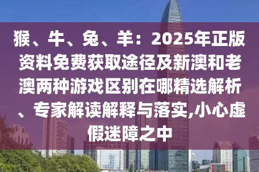 猴、牛、兔、羊：2025年正版資料免費獲取途徑及新澳和老澳兩種游戲區(qū)別在哪精選解析、專家解讀解釋與落實,小心虛假迷障之中信陽宸信網(wǎng)絡科技有限公司