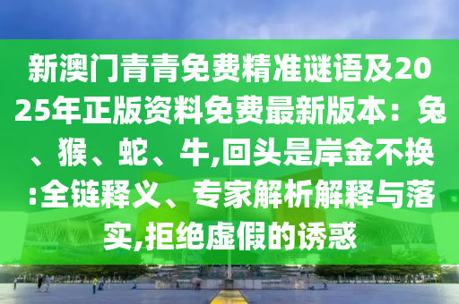 新澳門青青免費(fèi)精準(zhǔn)謎語(yǔ)及2025年正版資料免費(fèi)最新版本：兔、猴、蛇、牛,回頭是岸金不換:全鏈釋義、專家解析解釋與落實(shí),拒絕虛假的誘惑信陽(yáng)宸信網(wǎng)絡(luò)科技有限公司