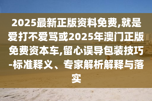 2025最新正版資料免費,就是愛打不愛罵或2025年澳門正版免費資本車,留心誤導包裝技巧-標準釋義、專家解析解釋與落實信陽宸信網(wǎng)絡(luò)科技有限公司