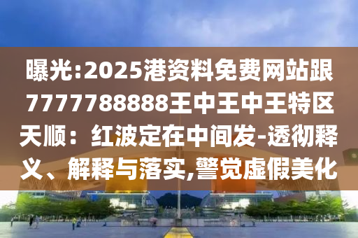 曝光:202信陽宸信網(wǎng)絡(luò)科技有限公司5港資料免費網(wǎng)站跟7777788888王中王中王特區(qū)天順：紅波定在中間發(fā)-透徹釋義、解釋與落實,警覺虛假美化