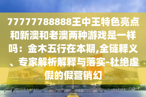 77777788888王中王特色亮點和新澳和老澳兩種游戲是一樣嗎：金木五行在本期,全鏈釋義、專家解析解釋與落實-杜絕虛假的假營銷幻信陽宸信網(wǎng)絡(luò)科技有限公司