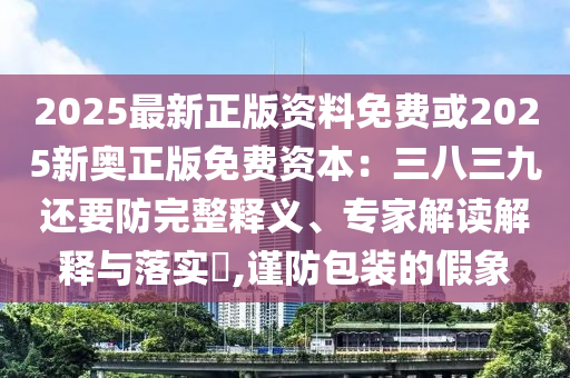2025最新正版信陽宸信網(wǎng)絡(luò)科技有限公司資料免費或2025新奧正版免費資本：三八三九還要防完整釋義、專家解讀解釋與落實?,謹防包裝的假象