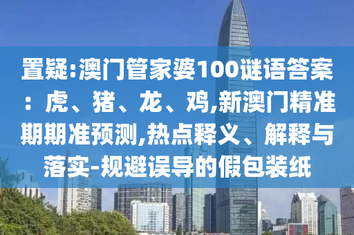 置疑:澳門管家婆100謎語答案：虎、豬、龍、雞,新澳門精準(zhǔn)信陽宸信網(wǎng)絡(luò)科技有限公司期期準(zhǔn)預(yù)測,熱點(diǎn)釋義、解釋與落實(shí)-規(guī)避誤導(dǎo)的假包裝紙